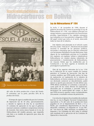 16

Nacionalizaciones de
Hidrocarburos en Bolivia
                                                               Ley de Hidrocarburos Nº 1194
                                                               En fecha 1° de noviembre de 1990, durante el
                                                               gobierno de Jaime Paz Zamora se promulga la Ley de
                                                               Hidrocarburos Nº 1194, cuyo objetivo principal era
                                                               otorgar mejores y mayores garantías a los inversionistas
                                                               privados, especialmente a los capitales extranjeros
                                                               que trabajaban en el área petrolera, relegando a YPFB
                                                               del papel central que tenía en el sector, abarcando
                                                               todas las fases de la industria.

                                                                  Este objetivo está plasmado en el artículo cuarto
                                                               de la ley citada: ”Artículo 4º.- Declárase de necesidad
                                                               nacional la actividad de las personas jurídicas,
                                                               nacionales o extranjeras que en relación contractual
                                                               con Yacimientos Petrolíferos Fiscales Bolivianos, bajo
                                                               alguna de las modalidades previstas en la presente
                                                               Ley, exploren, y/o exploten, reﬁnen e industrialicen
                                                               hidrocarburos y/o instalen plantas industriales de
                                                               procesamiento y transformación de hidrocarburos,
                                                               sin mayores límites que los establecidos por la
                                                               Constitución y las leyes vigentes al momento de
                                                               promulgarse la presente ley.”

                                                                  Otro de los aspectos relevantes de la Ley 1194
                                                               fue la deﬁnición de un nuevo modelo de contrato
                                                               petrolero: el Contrato de Asociación. Este tipo de
                                                               contrato establece que YPFB podrá realizar las fases
                                                               de exploración y/o explotación de la industria de
                                                               hidrocarburos, en forma conjunta con terceros o, una
                                                               vez declarado comercial un descubrimiento, podrá
                                                               ejercer su opción para asociarse. En este último caso,
Maestros de la Escuela Abaroa, en Bermejo.                     YPFB deberá reembolsar al contratista o asociado la
                                                               cuota parte de los costos directos de exploración,
                                                               efectuados por el contratista o asociado, hasta la
                                                               declaratoria de comercialidad del campo, es decir
del valor de dicha producción a favor del Estado.
                                                               que YPFB reconocía aquellos costos correspondientes
El contratista, por su parte, percibía 50% de la               únicamente a resultados exitosos de perforación.
producción bruta.
                                                                  Con relación al régimen ﬁscal establecido mediante
   El tiempo de vigencia establecido para los Contratos        esta ley, se crea la Regalía Nacional Compensatoria
de Operación fue de 30 años, aproximadamente,                  equivalente a 1% del valor de la producción bruta
y durante la vigencia de esta ley se suscribieron              pagadera en 2/3 al departamento de Beni y 1/3 a
21 contratos de operación en los que el gobierno               Pando, por considerarse departamentos en vías de
nacional comenzó a establecer compromisos mínimos              desarrollo, conforme a lo dispuesto en la Ley 981,
de inversión. Esta norma estuvo basada en la Ley de            de 7 de marzo de 1988. Asimismo, se establece un
Hidrocarburos del modelo peruano, que respondía                Impuesto a las Utilidades de 40% sobre la utilidad
                                                               neta resultante de la aplicación de los Contratos de
más bien a un modelo de operación para áreas de
                                                               Operación o Asociación.
explotación.
 