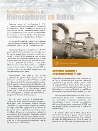 18

Nacionalizaciones de
Hidrocarburos en Bolivia
   Bajo este contexto, el 5 de diciembre de 1996,
el consorcio estadounidense-británico Enron-Shell
se adjudicó la Unidad Transportadora Boliviana de
Hidrocarburos, en 263,5 millones de dólares, mientras
que la Unidad de Exploración y Producción Andina SAM
fue transferida al consorcio YPF S.A.–Pérez Companc-
Pluspetrol (Argentina), en 264,8 millones de dólares.

    Por su parte, la Unidad de Exploración y Explotación
Chaco SAM quedó en poder del consorcio Amoco Bolivia
Petroleum Co. (EEUU), por 306,7 millones de dólares.

    La suma total del proceso de capitalización de YPFB
alcanzó a 835 millones de dólares, aproximadamente.
De manera paralela a este proceso, se transﬁrieron a
las AFP el 50%+1 de las acciones de estas empresas
capitalizadas, con cuyos dividendos se pagó el Bono
Solidario, destinado a la personas de la tercera edad,
y no así a proyectos de inversión, ya que dichas                           Sistema de refrigeración.
administradoras carecían de experiencia en la industria
petrolera. Como resultado de este proceso, YPFB se
convirtió en una empresa residual, sin patrimonio, con
muy pocos campos para operar.                                   Referéndum vinculante y
                                                                Ley de Hidrocarburos Nº 3058
    Posteriormente, entre 1998 y 1999, durante
el gobierno del general Hugo Banzer Suárez, se                  Luego de los procesos de capitalización y privatización
privatizaron las reﬁnerías Gualberto Villarroel, ubicada        de YPFB, y a consecuencia de un posible contrato de
en el departamento de Cochabamba, y Guillermo Elder             exportación de gas natural a Estados Unidos a través
Bell, de Santa Cruz, sobre una base de 102 millones de          de un puerto chileno, durante el año 2003, surgieron
dólares. La empresa consorcio Oil Tankin se adjudicó            movimientos sociales exigiendo la recuperación de los
la Compañía Logística de Hidrocarburos Bolivia                  hidrocarburos por parte del Estado y la expulsión de
(CLHB), por 12 millones de dólares, complejo que                las empresas petroleras que se encontraban en el país.
tenía a su cargo toda la infraestructura de almacenaje y
transporte de derivados de hidrocarburos.                          Producto de estos movimientos sociales, se inició
                                                                la elaboración de una nueva Ley de Hidrocarburos
    De este modo, luego de la capitalización y                  que contemple condiciones económicas más
privatización de sus principales unidades de negocio,           favorables para el Estado y modiﬁque las condiciones
YPFB quedó como una empresa residual, dedicada                  del sector hidrocarburos, potenciando a YPFB para
únicamente a la supervisión y suscripción de contratos          que asuma todas las actividades de la cadena de
de riesgo compartido, agregación de volúmenes de                hidrocarburos.
gas natural para la exportación, ﬁscalización de las
actividades del upstream (exploración y explotación)                Así, en fecha 18 de julio de 2004, a través de un
y certiﬁcación de la producción ﬁscalizada, sujeta al           referéndum vinculante, el pueblo soberano decidió,
pago de regalías y participaciones. Por este motivo, y          por mayoría absoluta, la recuperación de la propiedad
a objeto de sustentar las funciones asignadas bajo este         de todos los hidrocarburos en boca de pozo, la
nuevo rol, se creó la participación a favor de YPFB de          refundación de YPFB para que pueda participar en
6%, mencionada anteriormente.
 