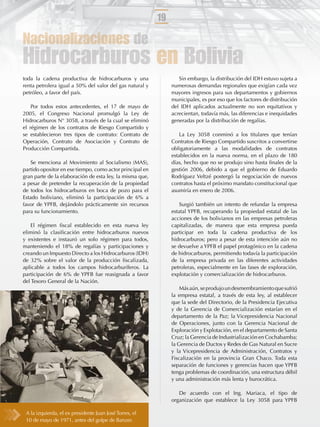 19

Nacionalizaciones de
Hidrocarburos en Bolivia
toda la cadena productiva de hidrocarburos y una                  Sin embargo, la distribución del IDH estuvo sujeta a
renta petrolera igual a 50% del valor del gas natural y        numerosas demandas regionales que exigían cada vez
petróleo, a favor del país.                                    mayores ingresos para sus departamentos y gobiernos
                                                               municipales, es por eso que los factores de distribución
    Por todos estos antecedentes, el 17 de mayo de             del IDH aplicados actualmente no son equitativos y
2005, el Congreso Nacional promulgó la Ley de                  acrecientan, todavía más, las diferencias e inequidades
Hidrocarburos N° 3058, a través de la cual se eliminó          generadas por la distribución de regalías.
el régimen de los contratos de Riesgo Compartido y
se establecieron tres tipos de contrato: Contrato de               La Ley 3058 conminó a los titulares que tenían
Operación, Contrato de Asociación y Contrato de                Contratos de Riesgo Compartido suscritos a convertirse
Producción Compartida.                                         obligatoriamente a las modalidades de contratos
                                                               establecidos en la nueva norma, en el plazo de 180
    Se menciona al Movimiento al Socialismo (MAS),             días, hecho que no se produjo sino hasta ﬁnales de la
partido opositor en ese tiempo, como actor principal en        gestión 2006, debido a que el gobierno de Eduardo
gran parte de la elaboración de esta ley, la misma que,        Rodríguez Veltzé postergó la negociación de nuevos
a pesar de pretender la recuperación de la propiedad           contratos hasta el próximo mandato constitucional que
de todos los hidrocarburos en boca de pozo para el             asumiría en enero de 2006.
Estado boliviano, eliminó la participación de 6% a
favor de YPFB, dejándolo prácticamente sin recursos                Surgió también un intento de refundar la empresa
para su funcionamiento.                                        estatal YPFB, recuperando la propiedad estatal de las
                                                               acciones de los bolivianos en las empresas petroleras
   El régimen ﬁscal establecido en esta nueva ley              capitalizadas, de manera que esta empresa pueda
eliminó la clasiﬁcación entre hidrocarburos nuevos             participar en toda la cadena productiva de los
y existentes e instauró un solo régimen para todos,            hidrocarburos; pero a pesar de esta intención aún no
manteniendo el 18% de regalías y participaciones y             se devuelve a YPFB el papel protagónico en la cadena
creando un Impuesto Directo a los Hidrocarburos (IDH)          de hidrocarburos, permitiendo todavía la participación
de 32% sobre el valor de la producción ﬁscalizada,             de la empresa privada en las diferentes actividades
aplicable a todos los campos hidrocarburíferos. La             petroleras, especialmente en las fases de exploración,
participación de 6% de YPFB fue reasignada a favor             explotación y comercialización de hidrocarburos.
del Tesoro General de la Nación.
                                                                   Más aún, se produjo un desmembramiento que sufrió
                                                               la empresa estatal, a través de esta ley, al establecer
                                                               que la sede del Directorio, de la Presidencia Ejecutiva
                                                               y de la Gerencia de Comercialización estarían en el
                                                               departamento de la Paz; la Vicepresidencia Nacional
                                                               de Operaciones, junto con la Gerencia Nacional de
                                                               Exploración y Explotación, en el departamento de Santa
                                                               Cruz; la Gerencia de Industrialización en Cochabamba;
                                                               la Gerencia de Ductos y Redes de Gas Natural en Sucre
                                                               y la Vicepresidencia de Administración, Contratos y
                                                               Fiscalización en la provincia Gran Chaco. Toda esta
                                                               separación de funciones y gerencias hacen que YPFB
                                                               tenga problemas de coordinación, una estructura débil
                                                               y una administración más lenta y burocrática.

                                                                  De acuerdo con el Ing. Mariaca, el tipo de
                                                               organización que establece la Ley 3058 para YPFB

 A la izquierda, el ex presidente Juan José Torres, el
 10 de mayo de 1971, antes del golpe de Banzer.
 