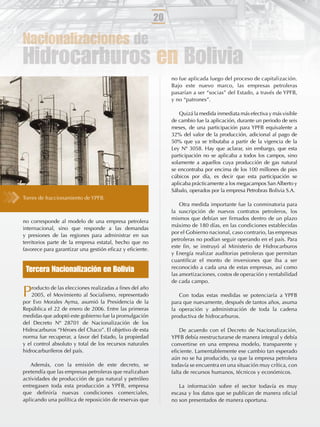 20

Nacionalizaciones de
Hidrocarburos en Bolivia
                                                               no fue aplicada luego del proceso de capitalización.
                                                               Bajo este nuevo marco, las empresas petroleras
                                                               pasarían a ser “socias” del Estado, a través de YPFB,
                                                               y no “patrones”.

                                                                  Quizá la medida inmediata más efectiva y más visible
                                                               de cambio fue la aplicación, durante un periodo de seis
                                                               meses, de una participación para YPFB equivalente a
                                                               32% del valor de la producción, adicional al pago de
                                                               50% que ya se tributaba a partir de la vigencia de la
                                                               Ley Nº 3058. Hay que aclarar, sin embargo, que esta
                                                               participación no se aplicaba a todos los campos, sino
                                                               solamente a aquellos cuya producción de gas natural
                                                               se encontraba por encima de los 100 millones de pies
                                                               cúbicos por día, es decir que esta participación se
                                                               aplicaba prácticamente a los megacampos San Alberto y
                                                               Sábalo, operados por la empresa Petrobras Bolivia S.A.
Torres de fraccionamiento de YPFB.
                                                                   Otra medida importante fue la conminatoria para
                                                               la suscripción de nuevos contratos petroleros, los
                                                               mismos que debían ser ﬁrmados dentro de un plazo
no corresponde al modelo de una empresa petrolera
                                                               máximo de 180 días, en las condiciones establecidas
internacional, sino que responde a las demandas
                                                               por el Gobierno nacional, caso contrario, las empresas
y presiones de las regiones para administrar en sus
                                                               petroleras no podían seguir operando en el país. Para
territorios parte de la empresa estatal, hecho que no
                                                               este ﬁn, se instruyó al Ministerio de Hidrocarburos
favorece para garantizar una gestión eﬁcaz y eﬁciente.
                                                               y Energía realizar auditorias petroleras que permitan
                                                               cuantiﬁcar el monto de inversiones que iba a ser
 Tercera Nacionalización en Bolivia                            reconocido a cada una de estas empresas, así como
                                                               las amortizaciones, costos de operación y rentabilidad
                                                               de cada campo.

P   roducto de las elecciones realizadas a ﬁnes del año
    2005, el Movimiento al Socialismo, representado
por Evo Morales Ayma, asumió la Presidencia de la
                                                                  Con todas estas medidas se potenciaría a YPFB
                                                               para que nuevamente, después de tantos años, asuma
República el 22 de enero de 2006. Entre las primeras           la operación y administración de toda la cadena
medidas que adoptó este gobierno fue la promulgación           productiva de hidrocarburos.
del Decreto Nº 28701 de Nacionalización de los
Hidrocarburos “Héroes del Chaco”. El objetivo de esta              De acuerdo con el Decreto de Nacionalización,
norma fue recuperar, a favor del Estado, la propiedad          YPFB debía reestructurarse de manera integral y debía
y el control absoluto y total de los recursos naturales        convertirse en una empresa modelo, transparente y
hidrocarburíferos del país.                                    eﬁciente. Lamentablemente ese cambio tan esperado
                                                               aún no se ha producido, ya que la empresa petrolera
   Además, con la emisión de este decreto, se                  todavía se encuentra en una situación muy crítica, con
pretendía que las empresas petroleras que realizaban           falta de recursos humanos, técnicos y económicos.
actividades de producción de gas natural y petróleo
entregasen toda esta producción a YPFB, empresa                   La información sobre el sector todavía es muy
que deﬁniría nuevas condiciones comerciales,                   escasa y los datos que se publican de manera oﬁcial
aplicando una política de reposición de reservas que           no son presentados de manera oportuna.
 