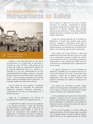 21

Nacionalizaciones de
Hidrocarburos en Bolivia
                                                                para la puesta en vigencia de los nuevos contratos
                                                                petroleros. Sin embargo, considerando la elevada
                                                                tasa tributaria ﬁjada para los megacampos y el plazo
                                                                deﬁnido en el Decreto Supremo, estos contratos
                                                                fueron suscritos en fechas 27 y 28 de octubre de 2006,
                                                                dejando de lado los resultados que dichas auditorías
                                                                estaban obteniendo.

                                                                    El tipo de contrato aplicado fue el Contrato de
                                                                Operación, el mismo que contenía siete anexos
                                                                técnicos, contables y económicos. Entre ellos se
                                                                encuentran el Anexo F y el Anexo G que establecen,
                                                                respectivamente, las fórmulas para la retribución al
                                                                titular y las inversiones que les serán reconocidas.

                                                                   De acuerdo con el Ing. Mariaca, a pesar del
 Sistema de refrigeración con
                                                                establecimiento de estas fórmulas, aún no se cuenta
 propano, planta Colpa.
                                                                con la información necesaria a objeto de veriﬁcar
                                                                cuán beneﬁciosas son las condiciones económicas
    Respecto a otras determinaciones de esta tercera            establecidas en cada contrato para YPFB; más aún,
nacionalización, no se puede dejar de mencionar la              se desconoce la metodología para la determinación
transferencia a favor de YPFB, a título gratuito, de las        de las mismas.
acciones del Fondo de Capitalización Colectiva de
las empresas capitalizadas Chaco S.A., Andina S.A. y                Un aspecto observado en los 44 Contratos de
Transredes S.A., que eran administradas por las AFP.            Operación, aprobados por el Congreso Nacional, es
Complementando esta medida, se instruye, como parte             el tema de inversiones. Si se lee y revisan bien estos
de la nacionalización, que YPFB controle, como mínimo,          contratos se notará que en ninguna parte existen
el 50% + 1 de las acciones necesarias en las empresas           obligaciónes claras para realizar inversiones que
citadas, además de Petrobras Bolivia Reﬁnación y la             permitan incrementar los niveles de producción de
Compañía Logística de Hidrocarburos Bolivia.                    cada campo.

    Con el control de estas empresas se pretendía                  Esta ausencia de inversiones ha traído consigo
que YPFB retome las actividades de exploración,                 disminuciones en la producción de petróleo y, por ende,
explotación, transporte, reﬁnación, almacenaje y                en las cargas de reﬁnerías que actualmente entregan
comercialización de todos los hidrocarburos en el               menores volúmenes de combustibles líquidos.
territorio nacional.
                                                                   En el caso del diesel oil, el país se ve continuamente
  Luego de la promulgación del Decreto de                       obligado a importar cada vez mayores cantidades a
Nacionalización sucedieron los siguientes hechos:               precios internacionales, para luego comercializarlos a
                                                                precios subsidiados, cuya diferencia es asumida por el
   En septiembre de 2006 se iniciaron las auditorías            Gobierno nacional, a través de la emisión de notas de
a las empresas petroleras a cargo del Ministerio                crédito ﬁscal a favor de YPFB.
de Hidrocarburos y Energía, bajo la dirección del
Ingeniero Enrique Mariaca Bilbao. A través de un                   En el caso de la gasolina, a la fecha, YPFB está
proceso de contratación, estas auditorias fueron                importando aditivos de alto octanaje que, mezclados
adjudicadas a 11 empresas consultoras, a objeto de              con la gasolina blanca, permiten obtener gasolina
determinar las inversiones que serían reconocidas               especial dentro de las especiﬁcaciones de calidad
 
