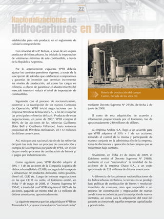 22

Nacionalizaciones de
Hidrocarburos en Bolivia
establecidas para este producto en el reglamento de
calidad correspondiente.

   Con relación al GLP, Bolivia, a pesar de ser un país
productor de hidrocarburos, ha iniciado la importación
de volúmenes mínimos de este combustible, a través
de la República Argentina.

   Por lo anteriormente expuesto, YPFB debería
ajustar los contratos petroleros vigentes, a través de la
suscripción de adendas que establezcan compromisos
y garantías de inversión que permitan incrementar
los niveles de producción, así como las cargas en
reﬁnería, a objeto de garantizar el abastecimiento del
mercado interno y reducir el nivel de importación de
                                                                            Batería de producción del campo
combustibles.
                                                                            Camiri, década de los años 50.
    Siguiendo con el proceso de nacionalización,
posterior a la suscripción de los nuevos Contratos               mediante Decreto Supremo Nº 29586, de fecha 2 de
de Operación, YPFB inició negociaciones con la                   junio de 2008.
empresa Petrobras Reﬁnación S.A., a ﬁn de recuperar
las principales reﬁnerías del país. Producto de estas                El costo de esta adquisición, de acuerdo a
negociaciones, en junio de 2007, YPFB compró el                  información proporcionada por el Gobierno, fue de
100% de las acciones de las reﬁnerías Guillermo                  aproximadamente 240 millones de dólares.
Elder Bell y Gualberto Villarroel, hasta entonces
propiedad de Petrobras Reﬁnación, en 112 millones                   La empresa Andina S.A. llegó a un acuerdo para
de dólares americanos.                                           que YPFB adquiera el 50% + 1 de sus acciones,
                                                                 tomando el control de la misma y participando de
   Así, más que una nacionalización de las reﬁnerías             manera conjunta en la administración de la empresa,
del país fue más bien un proceso de concertación y               toma de decisiones y operación de los campos que se
compra de las empresas por parte de YPFB, sin existir            encuentran bajo contrato.
de por medio procesos de conﬁscación de bienes y/
o pagos por indemnización.                                          Finalmente, en fecha 23 de enero de 2009, el
                                                                 Gobierno emitió el Decreto Supremo Nº 29888,
   Como siguiente paso, YPFB decidió adquirir el                 mediante el cual “nacionaliza” la totalidad de las
50% + 1 de las acciones de la Compañía Logística de              acciones de la empresa Chaco S.A., a un costo
Hidrocarburos Bolivia (CLHB), encargada del transporte           aproximado de 233 millones de dólares americanos.
y almacenaje de productos derivados como gasolina,
diesel oil, GLP, etc. Luego de intensas negociaciones                A diferencia de las primeras nacionalizaciones de
en las que CLHB no cedía, el Gobierno emitió, en                 los hidrocarburos en Bolivia, la tercera no se produjo
fecha 1º de mayo de 2008, el Decreto Supremo Nº                  bajo políticas de conﬁscación de bienes y resolución
29542, a través del cual YPFB adquiere el 100% de las            inmediata de contratos, sino que respondió a un
acciones, pagando un monto total de 12 millones de               proceso de concertación y negociación de nuevas
dólares americanos, aproximadamente.                             condiciones económicas para la suscripción de nuevos
                                                                 contratos, así como para la adquisición del total del
   La siguiente empresa que fue adquirida por YPFB fue           paquete accionario de aquellas empresas capitalizadas
Transredes S.A., cuyas acciones fueron “nacionalizadas”          y privatizadas.
 
