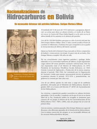 3

Nacionalizaciones de
Hidrocarburos en Bolivia
    Un incansable defensor del petróleo boliviano: Enrique Mariaca Bilbao

                                   Al mediodía del 14 de junio de 1935, bolivianos y paraguayos dejaron
                                   caer sus armas para darse un abrazo emotivo, en medio de un llanto
                                   sin rencor. La Guerra del Chaco había llegado a su ﬁn, pero no era la
                                   última batalla de los patriotas en la defensa del petróleo.

                                   Uno de los 250.000 hombres que puso su vida al servicio del país fue
                                   Don Enrique Mariaca Bilbao. Tenía 17 años cuando acudió al frente de
                                   combate en Villamontes. El destino hizo que compartiera con su padre
                                   la misma trinchera de defensa del interés nacional.

                                   Quizá ese hecho de la historia le haya marcado un férreo compromiso
                                   de lealtad y consecuencia con el país. En poco más de un lustro, Don
                                   Enrique Mariaca cumplirá 100 años de vida.

                                   Por sus conocimientos como ingeniero petrolero y geólogo, títulos
                                   obtenidos en la Universidad Autónoma de México, ocupó importantes
                                   cargos dentro del sector petrolero nacional e internacional, entre los
                                   más importantes están el de Ministro de Hidrocarburos, en 1970;
                                   Presidente de Yacimientos Petrolíferos Fiscales Bolivianos, en 1969;
                                   Gerente General de Exploración y Producción de la misma empresa,
                                   durante el periodo 1962-1964; fue contratado por la Organización
   Guillermo y Enrique Mariaca,    de Naciones Unidas para prestar asesoramiento técnico al gobierno
   padre e hijo en la Guerra del   ecuatoriano durante el periodo 1973-1976 y, posteriormente, ese
   Chaco.                          gobierno lo contrató por siete años más.

                                   Uno de sus últimos aportes ha sido estar a cargo de las auditorias
                                   petroleras, efectuadas por el Ministerio de Hidrocarburos, durante la
                                   gestión 2007, en el marco del Decreto Nº 28701 de Nacionalización
                                   de los Hidrocarburos.

                                   Sus vivencias y experiencias pueden convertirse en valiosas lecciones
                                   aprendidas. Con la sencillez y modestia con la que él vive en un barrio
                                   fabril de La Paz, Fundación Jubileo ha recogido su testimonio para
                                   conocer, de voz propia, la historia de las tres nacionalizaciones de los
                                   hidrocarburos (1937, 1969 y 2006), más aún porque fue un actor de
                                   primera línea.

                                   Con voz serena y caminar pausado, Don Enrique Mariaca es capaz de
                                   llevarnos a los diferentes episodios de la historia de los hidrocarburos.
                                   Con la misma convicción de siempre, es un incansable defensor de
                                   los recursos hidrocarburíferos del país.

                                                            Agosto de 2009
                                                         FUNDACIÓN JUBILEO
 