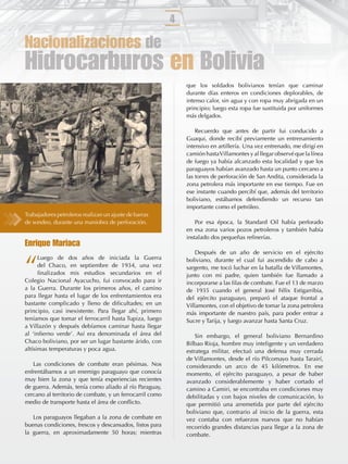 4

Nacionalizaciones de
Hidrocarburos en Bolivia
                                                              que los soldados bolivianos tenían que caminar
                                                              durante días enteros en condiciones deplorables, de
                                                              intenso calor, sin agua y con ropa muy abrigada en un
                                                              principio; luego esta ropa fue sustituida por uniformes
                                                              más delgados.

                                                                  Recuerdo que antes de partir fui conducido a
                                                              Guaqui, donde recibí previamente un entrenamiento
                                                              intensivo en artillería. Una vez entrenado, me dirigí en
                                                              camión hasta Villamontes y al llegar observé que la línea
                                                              de fuego ya había alcanzado esta localidad y que los
                                                              paraguayos habían avanzado hasta un punto cercano a
                                                              las torres de perforación de San Andita, considerada la
                                                              zona petrolera más importante en ese tiempo. Fue en
                                                              ese instante cuando percibí que, además del territorio
                                                              boliviano, estábamos defendiendo un recurso tan
                                                              importante como el petróleo.
Trabajadores petroleros realizan un ajuste de barras
de sondeo, durante una maniobra de perforación.                   Por esa época, la Standard Oil había perforado
                                                              en esa zona varios pozos petroleros y también había
                                                              instalado dos pequeñas reﬁnerías.
Enrique Mariaca
                                                                  Después de un año de servicio en el ejército


“
      Luego de dos años de iniciada la Guerra                 boliviano, durante el cual fui ascendido de cabo a
      del Chaco, en septiembre de 1934, una vez               sargento, me tocó luchar en la batalla de Villamontes,
      ﬁnalizados mis estudios secundarios en el               junto con mi padre, quien también fue llamado a
Colegio Nacional Ayacucho, fui convocado para ir              incorporarse a las ﬁlas de combate. Fue el 13 de marzo
a la Guerra. Durante los primeros años, el camino             de 1935 cuando el general José Félix Estigarribia,
para llegar hasta el lugar de los enfrentamientos era         del ejército paraguayo, preparó el ataque frontal a
bastante complicado y lleno de diﬁcultades; en un             Villamontes, con el objetivo de tomar la zona petrolera
principio, casi inexistente. Para llegar ahí, primero         más importante de nuestro país, para poder entrar a
teníamos que tomar el ferrocarril hasta Tupiza, luego         Sucre y Tarija, y luego avanzar hasta Santa Cruz.
a Villazón y después debíamos caminar hasta llegar
al ‘inﬁerno verde’. Así era denominada el área del                Sin embargo, el general boliviano Bernardino
Chaco boliviano, por ser un lugar bastante árido, con         Bilbao Rioja, hombre muy inteligente y un verdadero
altísimas temperaturas y poca agua.                           estratega militar, efectuó una defensa muy cerrada
                                                              de Villamontes, desde el río Pilcomayo hasta Tarairí,
   Las condiciones de combate eran pésimas. Nos               considerando un arco de 45 kilómetros. En ese
enfrentábamos a un enemigo paraguayo que conocía              momento, el ejército paraguayo, a pesar de haber
muy bien la zona y que tenía experiencias recientes           avanzado considerablemente y haber cortado el
de guerra. Además, tenía como aliado al río Paraguay,         camino a Camiri, se encontraba en condiciones muy
cercano al territorio de combate, y un ferrocarril como       debilitadas y con bajos niveles de comunicación, lo
medio de transporte hasta el área de conﬂicto.                que permitió una arremetida por parte del ejército
                                                              boliviano que, contrario al inicio de la guerra, esta
   Los paraguayos llegaban a la zona de combate en            vez contaba con refuerzos nuevos que no habían
buenas condiciones, frescos y descansados, listos para        recorrido grandes distancias para llegar a la zona de
la guerra, en aproximadamente 50 horas; mientras              combate.
 
