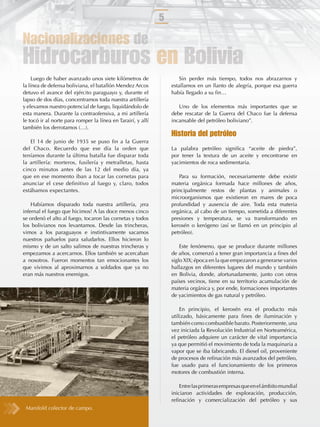 5

Nacionalizaciones de
Hidrocarburos en Bolivia
     Luego de haber avanzado unos siete kilómetros de                 Sin perder más tiempo, todos nos abrazarnos y
la línea de defensa boliviana, el batallón Mendez Arcos           estallamos en un llanto de alegría, porque esa guerra
detuvo el avance del ejército paraguayo y, durante el             había llegado a su ﬁn…
lapso de dos días, concentramos toda nuestra artillería
y elevamos nuestro potencial de fuego, liquidándolo de               Uno de los elementos más importantes que se
esta manera. Durante la contraofensiva, a mi artillería           debe rescatar de la Guerra del Chaco fue la defensa
le tocó ir al norte para romper la línea en Tarairí, y allí       incansable del petróleo boliviano”.
también los derrotamos (…).
                                                                  Historia del petróleo
   El 14 de junio de 1935 se puso ﬁn a la Guerra
del Chaco. Recuerdo que ese día la orden que                      La palabra petróleo signiﬁca “aceite de piedra”,
teníamos durante la última batalla fue disparar toda              por tener la textura de un aceite y encontrarse en
la artillería: morteros, fusilería y metralletas, hasta           yacimientos de roca sedimentaria.
cinco minutos antes de las 12 del medio día, ya
que en ese momento iban a tocar las cornetas para                    Para su formación, necesariamente debe existir
anunciar el cese deﬁnitivo al fuego y, claro, todos               materia orgánica formada hace millones de años,
estábamos expectantes.                                            principalmente restos de plantas y animales o
                                                                  microorganismos que existieron en mares de poca
    Habíamos disparado toda nuestra artillería, ¡era              profundidad y ausencia de aire. Toda esta materia
infernal el fuego que hicimos! A las doce menos cinco             orgánica, al cabo de un tiempo, sometida a diferentes
se ordenó el alto al fuego, tocaron las cornetas y todos          presiones y temperatura, se va transformando en
los bolivianos nos levantamos. Desde las trincheras,              kerosén o kerógeno (así se llamó en un principio al
vimos a los paraguayos e instintivamente sacamos                  petróleo).
nuestros pañuelos para saludarlos. Ellos hicieron lo
mismo y de un salto salimos de nuestras trincheras y                  Este fenómeno, que se produce durante millones
empezamos a acercarnos. Ellos también se acercaban                de años, comenzó a tener gran importancia a ﬁnes del
a nosotros. Fueron momentos tan emocionantes los                  siglo XIX; época en la que empezaron a generarse varios
que vivimos al aproximarnos a soldados que ya no                  hallazgos en diferentes lugares del mundo y también
eran más nuestros enemigos.                                       en Bolivia, donde, afortunadamente, junto con otros
                                                                  países vecinos, tiene en su territorio acumulación de
                                                                  materia orgánica y, por ende, formaciones importantes
                                                                  de yacimientos de gas natural y petróleo.

                                                                      En principio, el kerosén era el producto más
                                                                  utilizado, básicamente para ﬁnes de iluminación y
                                                                  también como combustible barato. Posteriormente, una
                                                                  vez iniciada la Revolución Industrial en Norteamérica,
                                                                  el petróleo adquiere un carácter de vital importancia
                                                                  ya que permitió el movimiento de toda la maquinaria a
                                                                  vapor que se iba fabricando. El diesel oil, proveniente
                                                                  de procesos de reﬁnación más avanzados del petróleo,
                                                                  fue usado para el funcionamiento de los primeros
                                                                  motores de combustión interna.

                                                                      Entre las primeras empresas que en el ámbito mundial
                                                                  iniciaron actividades de exploración, producción,
                                                                  reﬁnación y comercialización del petróleo y sus
 Manifold colector de campo.
 