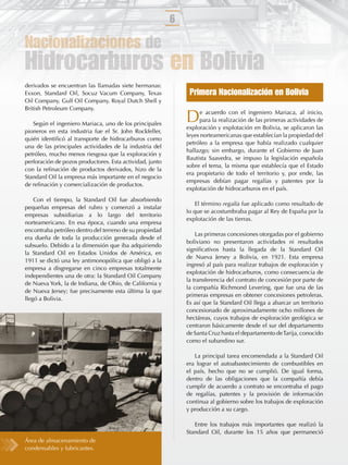 6

Nacionalizaciones de
Hidrocarburos en Bolivia
derivados se encuentran las llamadas siete hermanas:
Exxon, Standard Oil, Socuz Vacum Company, Texas                Primera Nacionalización en Bolivia
Oil Company, Gulf Oil Company, Royal Dutch Shell y
British Petroleum Company.

   Según el ingeniero Mariaca, uno de los principales
                                                              D     e acuerdo con el ingeniero Mariaca, al inicio,
                                                                    para la realización de las primeras actividades de
                                                              exploración y explotación en Bolivia, se aplicaron las
pioneros en esta industria fue el Sr. John Rockfeller,
                                                              leyes norteamericanas que establecían la propiedad del
quién identiﬁcó al transporte de hidrocarburos como
                                                              petróleo a la empresa que había realizado cualquier
una de las principales actividades de la industria del
                                                              hallazgo; sin embargo, durante el Gobierno de Juan
petróleo, mucho menos riesgosa que la exploración y
                                                              Bautista Saavedra, se impuso la legislación española
perforación de pozos productores. Esta actividad, junto
                                                              sobre el tema, la misma que establecía que el Estado
con la reﬁnación de productos derivados, hizo de la
                                                              era propietario de todo el territorio y, por ende, las
Standard Oil la empresa más importante en el negocio
                                                              empresas debían pagar regalías y patentes por la
de reﬁnación y comercialización de productos.
                                                              explotación de hidrocarburos en el país.
    Con el tiempo, la Standard Oil fue absorbiendo
                                                                  El término regalía fue aplicado como resultado de
pequeñas empresas del rubro y comenzó a instalar
                                                              lo que se acostumbraba pagar al Rey de España por la
empresas subsidiarias a lo largo del territorio
                                                              explotación de las tierras.
norteamericano. En esa época, cuando una empresa
encontraba petróleo dentro del terreno de su propiedad
                                                                  Las primeras concesiones otorgadas por el gobierno
era dueña de toda la producción generada desde el
                                                              boliviano no presentaron actividades ni resultados
subsuelo. Debido a la dimensión que iba adquiriendo
                                                              signiﬁcativos hasta la llegada de la Standard Oil
la Standard Oil en Estados Unidos de América, en
                                                              de Nueva Jersey a Bolivia, en 1921. Esta empresa
1911 se dictó una ley antimonopólica que obligó a la
                                                              ingresó al país para realizar trabajos de exploración y
empresa a disgregarse en cinco empresas totalmente
                                                              explotación de hidrocarburos, como consecuencia de
independientes una de otra: la Standard Oil Company
                                                              la transferencia del contrato de concesión por parte de
de Nueva York, la de Indiana, de Ohio, de California y
                                                              la compañía Richmond Levering, que fue una de las
de Nueva Jersey; fue precisamente esta última la que
                                                              primeras empresas en obtener concesiones petroleras.
llegó a Bolivia.
                                                              Es así que la Standard Oil llega a abarcar un territorio
                                                              concesionado de aproximadamente ocho millones de
                                                              hectáreas, cuyos trabajos de exploración geológica se
                                                              centraron básicamente desde el sur del departamento
                                                              de Santa Cruz hasta el departamento de Tarija, conocido
                                                              como el subandino sur.

                                                                 La principal tarea encomendada a la Standard Oil
                                                              era lograr el autoabastecimiento de combustibles en
                                                              el país, hecho que no se cumplió. De igual forma,
                                                              dentro de las obligaciones que la compañía debía
                                                              cumplir de acuerdo a contrato se encontraba el pago
                                                              de regalías, patentes y la provisión de información
                                                              continua al gobierno sobre los trabajos de exploración
                                                              y producción a su cargo.

                                                                 Entre los trabajos más importantes que realizó la
                                                              Standard Oil, durante los 15 años que permaneció
Área de almacenamiento de
condensables y lubricantes.
 