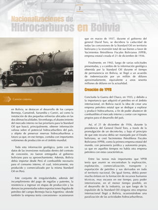 7

Nacionalizaciones de
Hidrocarburos en Bolivia
                                                              que en marzo de 1937, durante el gobierno del
                                                              general David Toro, se decidiera la caducidad de
                                                              todas las concesiones de la Standard Oil en territorio
                                                              boliviano y la reversión total de sus bienes a favor de
                                                              Yacimientos Petrolíferos Fiscales Bolivianos (YPFB),
                                                              empresa estatal creada el 21 de diciembre de 1936.

                                                                 Finalmente, en 1942, luego de varias solicitudes
                                                              presentadas, y a cambio de la información geológica
                                                              obtenida por la Standard Oil durante el tiempo
                                                              de permanencia en Bolivia, se llegó a un acuerdo
                                                              de indemnización por un millón de dólares
                                                              aproximadamente, equivalente a unos sesenta
                                                              millones de dólares en la actualidad.

                                                              Creación de YPFB
                                                              Concluida la Guerra del Chaco, en 1935, y debido a
 Camión cisterna.                                             la importancia que adquirió el petróleo en el ámbito
                                                              internacional, en Bolivia nació la idea de crear una
                                                              empresa petrolera estatal que se dedique a explorar
en Bolivia, se destacan el desarrollo de los campos
                                                              y producir hidrocarburos, a ﬁn de poder abastecer de
Bermejo, Camatindi, Sanandita y Camiri, así como la
                                                              combustibles el mercado interno y contar con ingresos
instalación de dos pequeñas reﬁnerías ubicadas en las
                                                              propios para el desarrollo del país.
dos últimas localidades. Sin embargo, el abastecimiento
del mercado interno no fue prioritario para la Standard
                                                                 Así, el 21 de diciembre de 1936, durante la
Oil que buscó, principalmente, obtener información
                                                              presidencia del General David Toro, a través de la
valiosa sobre el potencial hidrocarburífero del país,
                                                              promulgación de un decreto-ley, y bajo el principio
a objeto de preservar reservas hidrocarburíferas a
                                                              de que este recurso debía ser manejado por el Estado
futuro ya que, en ese tiempo, contaba con importantes
                                                              boliviano, se creó Yacimientos Petrolíferos Fiscales
volúmenes de producción en el ámbito mundial.
                                                              Bolivianos (YPFB), como la primera empresa estatal del
                                                              mundo, con personería jurídica y autonomía propia,
   Toda esta información geológica, junto con los
                                                              ya que en aquellos tiempos no había otra empresa
datos de las inversiones realizadas dentro del contrato
                                                              petrolera con estas características.
de concesión, no fueron entregados al gobierno
boliviano para su aprovechamiento. Además, Bolivia
                                                                  Entre las tareas más importantes que YPFB
debía importar desde Perú el combustible necesario
                                                              tenía que asumir se encontraban la exploración,
para el consumo interno, el cual, irónicamente, era
                                                              explotación,     comercialización,    transporte   y
producido y comercializado por la misma Standard
                                                              exportación de petróleo y sus derivados en todo
Oil en Perú.
                                                              el territorio nacional. De igual forma, debía poner
                                                              mucho énfasis en la formación de recursos humanos
    Este conjunto de irregularidades, además del
                                                              técnicos, muy escasos en ese tiempo, para poder
incumplimiento del pago de regalías y patentes, la
                                                              interiorizarse, en el menor tiempo posible, en
resistencia a ingresar en etapas de producción y las
                                                              el desarrollo de la industria, ya que luego de la
denuncias presentadas sobre exportaciones ilegales de
                                                              expulsión de la Standard Oil ninguna otra empresa
petróleo del campo Bermejo hacia Argentina –donde
                                                              internacional llegó a Bolivia, ocasionándose una
también la empresa tenía concesiones– ocasionaron
                                                              paralización de las actividades hidrocarburíferas.
 