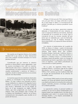 8

Nacionalizaciones de
Hidrocarburos en Bolivia
                                                                  Al llegar, el 18 de marzo de 1938, vimos que México
                                                              vivía una gran ﬁesta con fuegos artiﬁciales en pleno
                                                              día. El gran festejo se debía a la nacionalización del
                                                              petróleo, decidida por el entonces presidente Lázaro
                                                              Cárdenas”.

                                                                 En Bolivia, por esa época, aparecieron empresas
                                                              dedicadas al fortalecimiento de otras industrias; se
                                                              creó la Corporación Boliviana de Fomento, destinada
                                                              al desarrollo de la economía de la nación, bajo la
                                                              concepción de que los recursos naturales del país
                                                              tenían que ser explotados por y para los bolivianos.
                                                              Posteriormente, se creó la Empresa Nacional de
                                                              Electricidad (ENDE) y la Corporación Minera de Bolivia
                                                              (COMIBOL).

                                                                  Con relación al fortalecimiento de la gestión de
                                                              YPFB, se destaca el trabajo y aporte de personajes
Área de separadores, planta La Peña.                          como el Ingeniero Dionisio Foianini, hijo de emigrantes
                                                              italianos, Jorge Muñoz Reyes, José Lavadenz,
                                                              Humberto Vasquez Machicado, Guillermo Mariaca y
   De acuerdo con el ingeniero Mariaca, fue la propia
                                                              Gustavo Chacón, entre otros. Todos estos hombres se
Standard Oil la que realizó un lobby internacional
                                                              dedicaron a fortalecer técnica y económicamente a
para evitar cualquier inversión extranjera en el sector
                                                              la empresa estatal del petróleo, junto con el grupo de
petrolero del país.
                                                              profesionales que fueron capacitados, tanto en México
                                                              como en Argentina, y que habían profundizado sus
   Considerando que por entonces la industria
                                                              conocimientos en materia petrolera.
petrolera se desarrollaba a pasos agigantados y que
los avances tecnológicos eran cada vez mayores,
                                                                 Por su parte, los ingenieros Muñoz Reyes y
YPFB decidió seleccionar y conformar un grupo de
                                                              Guillermo Mariaca se hicieron cargo de los campos
100 estudiantes, los mejores de Bolivia, para realizar
                                                              descubiertos por la Standard Oil y traspasados a
estudios profesionales y prácticas en México y
                                                              YPFB en 1937, mientras que don Guillermo Elder Bell
Argentina, donde la industria petrolera se encontraba
                                                              se encargó del funcionamiento de las reﬁnerías de
bastante más desarrollada.
                                                              Sanandita y Camiri.

   En el primer grupo de siete estudiantes destinados
                                                                 Con el tiempo, YPFB instaló un Centro de Tecnología
a México se encontraba el Ing. Enrique Mariaca
                                                              Petrolera con ayuda del Instituto Francés del Petróleo,
Bilbao: “El viaje a México fue realizado en barco,
                                                              cuyo objetivo principal era la actualización contínua de
ya que estábamos en vísperas de la Segunda Guerra
                                                              equipos, materiales, procesos y tecnología, aplicados
Mundial y la aviación era un medio de transporte
                                                              en la industria petrolera.
muy escaso y demasiado caro en ese tiempo. El
barco en el que navegamos era inglés, llamado
                                                                  La capacitación contínua al personal también se
Órbita, que tenía programada una escala en La
                                                              constituía en uno de los pilares fundamentales de la
Habana, Cuba, para proseguir viaje a Europa. De
                                                              empresa estatal, que otorgaba becas a los hijos de los
la Habana nos trasladamos a México, en un barco
                                                              trabajadores para asistir a la escuela técnica Pedro
norteamericano más pequeño, para encallar en el
                                                              Domingo Murillo y a las mejores universidades de
puerto de Veracruz.
                                                              México y Estados Unidos.
 