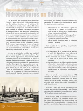 9

Nacionalizaciones de
Hidrocarburos en Bolivia
   Las decisiones eran asumidas por el Presidente              énfasis en el área petrolera. Es así que luego de esa
Ejecutivo y por el Directorio de YPFB, en concordancia         evaluación, la cooperación estadounidense realizó
con las políticas deﬁnidas por el Ministerio de                las siguientes recomendaciones:
Hidrocarburos y Energía, como cabeza del sector;
prevaleciendo, en esa época, el aspecto técnico sobre el          1. Desarrollo de una red caminera a partir del
político, siendo un elemento fundamental el principio                asfaltado de la carretera Cochabamba–Santa
de autarquía; es decir que la empresa era totalmente                 Cruz, ya que en aquella época el país no tenía
independiente para su organización administrativa, así               ni una sola carretera asfaltada.
como en aspectos técnicos, económicos y ﬁnancieros.               2. Fomento a la producción agrícola y ganadera.
El Directorio estaba constituido por representantes               3. Establecimiento de plantas agroindustriales.
de los ministerios más importantes como Hacienda,                 4. Apertura de agencias de créditos.
Hidrocarburos y Energía, Defensa, Planiﬁcación, etc.,             5. Otras mejoras necesarias para la expansión
y por un representante de los trabajadores, ya que                   agrícola y pecuaria.
desde entonces se ponía especial atención al aspecto
social de la empresa y se buscaba la participación                Con relación al área petrolera, los principales
y el involucramiento del sector laboral en las áreas           objetivos trazados fueron:
operativas y administrativas de YPFB.
                                                                  a) El incremento de la producción de petróleo,
    Una de las principales medidas que ayudó al                      a través del desarrollo de mayor número de
potenciamiento de YPFB fue la aplicación del Plan                    campos, especialmente del campo Camiri.
Bohan, durante la presidencia del Coronel Gualberto               b) El incremento de reservas hidrocarburíferas,
Villarroel, producto de la colaboración de Bolivia al                a través de la exploración de nuevas áreas
gobierno norteamericano en la comercialización de                    petroleras.
estaño a precios mínimos durante la Segunda Guerra                c) La construcción de facilidades de transporte para
Mundial. Este aporte fue considerado como muy                        el petróleo y sus derivados, a ﬁn de optimizar
positivo por el presidente de EEUU, Franklin Roosevelt,              costos, disminuir precios de comercialización
quién envió al país, en 1941, a la Cooperación                       en el mercado interno y viabilizar la exportación
Comercial Norteamericana, presidida por Marvin                       de excedentes en condiciones favorables para
Bohan, con el propósito de realizar un diagnóstico                   el Estado.
económico de la situación nacional y poner especial
                                                                   Una vez recibidas estas recomendaciones, YPFB
                                                               intensiﬁcó el trabajo en exploración de reservas,
                                                               obteniendo importantes créditos, tanto del Banco
                                                               Mundial como del Fondo Monetario Internacional,
                                                               poniendo como garantía las reservas encontradas en
                                                               cada descubrimiento.

                                                                  El Banco Central de Bolivia, presidido por los
                                                               Barones del Estaño en aquella época, y ante el rumor
                                                               de una posible nacionalización de las minas, negó a
                                                               YPFB cualquier préstamo solicitado.

                                                                  Con el tiempo, YPFB se convirtió en una empresa
                                                               generadora de riqueza, con patrimonio propio, sujeta
                                                               de créditos internacionales que eran cubiertos con
                                                               la producción, comercialización y exportación de
                                                               petróleo y sus derivados, llegando al autoabastecimiento
 Planta fraccionadora de butano y propano.
 