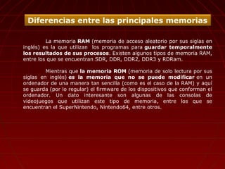 La memoria RAM (memoria de acceso aleatorio por sus siglas en
inglés) es la que utilizan los programas para guardar temporalmente
los resultados de sus procesos. Existen algunos tipos de memoria RAM,
entre los que se encuentran SDR, DDR, DDR2, DDR3 y RDRam.
Mientras que la memoria ROM (memoria de solo lectura por sus
siglas en inglés) es la memoria que no se puede modificar en un
ordenador de una manera tan sencilla (como es el caso de la RAM) y aquí
se guarda (por lo regular) el firmware de los dispositivos que conforman el
ordenador. Un dato interesante son algunas de las consolas de
videojuegos que utilizan este tipo de memoria, entre los que se
encuentran el SuperNintendo, Nintendo64, entre otros.
Diferencias entre las principales memorias
 