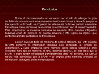 Como el microprocesador no es capaz por sí solo de albergar la gran
cantidad de memoria necesaria para almacenar instrucciones y datos de programa
(por ejemplo, el texto de un programa de tratamiento de texto), pueden emplearse
transistores como elementos de memoria en combinación con el microprocesador.
Para proporcionar la memoria necesaria se emplean otros circuitos integrados
llamados chips de memoria de acceso aleatorio (RAM, siglas en inglés), que
contienen grandes cantidades de transistores.
Existen diversos tipos de memoria de acceso aleatorio. La RAM estática
(SRAM) conserva la información mientras esté conectada la tensión de
alimentación, y suele emplearse como memoria cache porque funciona a gran
velocidad. Otro tipo de memoria, la RAM dinámica (DRAM), es más lenta que la
SRAM y debe recibir electricidad periódicamente para no borrarse. La DRAM
resulta más económica que la SRAM y se emplea como elemento principal de
memoria en la mayoría de las computadoras.
ConclusionConclusion
 