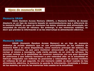 Memoria SRAM
Static Random Access Memory (SRAM), o Memoria Estática de Acceso
Aleatorio es un tipo de memoria basada en semiconductores que a diferencia de
la memoria DRAM, es capaz de mantener los datos, mientras esté alimentada, sin
necesidad de circuito de refresco. Sin embargo, sí son memorias volátiles, es
decir que pierden la información si se les interrumpe la alimentación eléctrica.
Memoria DRAM
DRAM (Dynamic Random Access Memory) es un tipo de memoria
dinámica de acceso aleatorio que se usa principalmente en los módulos de
memoria RAM y en otros dispositivos, como memoria principal del sistema. Se
denomina dinámica, ya que para mantener almacenado un dato, se requiere
revisar el mismo y recargarlo, cada cierto período, en un ciclo de refresco. Su
principal ventaja es la posibilidad de construir memorias con una gran densidad
de posiciones y que todavía funcionen a una velocidad alta: en la actualidad se
fabrican integrados con millones de posiciones y velocidades de acceso medidos
en millones de bit por segundo. Es una memoria volátil, es decir cuando no hay
alimentación eléctrica, la memoria no guarda la información. Inventada a finales
de los sesenta, es una de las memorias más usadas en la actualidad.
 