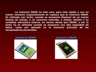 La memoria SRAM es más cara, pero más rápida y con un
menor consumo (especialmente en reposo) que la memoria DRAM.
Es utilizada, por tanto, cuando es necesario disponer de un menor
tiempo de acceso, o un consumo reducido, o ambos. Debido a su
compleja estructura interna, es menos densa que DRAM, y por lo
tanto no es utilizada cuando es necesaria una alta capacidad de
datos, como por ejemplo en la memoria principal de los
computadores personales.
memoria DRAMmemoria SRAM
 