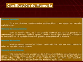 Memoria episódica:
Es la que almacena acontecimientos autobiográficos y que pueden ser evocados
explícitamente.
Memoria de reconocimiento:
Como su nombre indica, es la que permite identificar algo que fue percibido con
anterioridad, ya sea personas, objetos o lugares. Cuando se revive algo ya percibido, el contenido
es relacionado con las representaciones que quedaron almacenadas en la memoria.
Memoria declarativa:
Almacena acontecimientos del mundo y personales que, para que sean recordados,
deben ser evocados conscientemente.
Memoria procedimiental:
Esta memoria almacena un repertorio de destrezas, habilidades y aprendizajes, ya sean
cognitivos o motores (como por ejemplo cómo manejar un auto, lavarse los dientes, hacer un
cálculo, etc.). Estos conocimientos, al ser automatizados, no deben ser ejecutados
conscientemente, sino que se activan al momento de realizar alguna tarea.
Memoria episódica:
Es la que almacena acontecimientos autobiográficos y que pueden ser evocados
explícitamente.
Memoria de reconocimiento:
Como su nombre indica, es la que permite identificar algo que fue percibido con
anterioridad, ya sea personas, objetos o lugares. Cuando se revive algo ya percibido, el contenido
es relacionado con las representaciones que quedaron almacenadas en la memoria.
Memoria declarativa:
Almacena acontecimientos del mundo y personales que, para que sean recordados,
deben ser evocados conscientemente.
Memoria procedimiental:
Esta memoria almacena un repertorio de destrezas, habilidades y aprendizajes, ya sean
cognitivos o motores (como por ejemplo cómo manejar un auto, lavarse los dientes, hacer un
cálculo, etc.). Estos conocimientos, al ser automatizados, no deben ser ejecutados
conscientemente, sino que se activan al momento de realizar alguna tarea.
Clasificación de Memoria
 