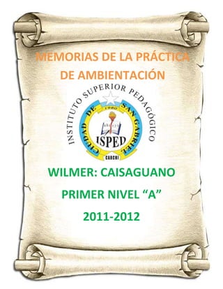 MEMORIAS DE LA PRÁCTICA
   DE AMBIENTACIÓN




 WILMER: CAISAGUANO
   PRIMER NIVEL “A”
       2011-2012
 
