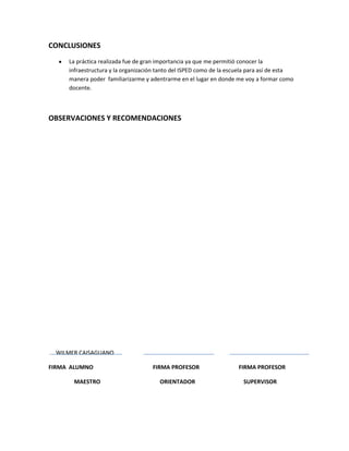 CONCLUSIONES
     La práctica realizada fue de gran importancia ya que me permitió conocer la
     infraestructura y la organización tanto del ISPED como de la escuela para así de esta
     manera poder familiarizarme y adentrarme en el lugar en donde me voy a formar como
     docente.



OBSERVACIONES Y RECOMENDACIONES




 WILMER CAISAGUANO

FIRMA ALUMNO                        FIRMA PROFESOR                   FIRMA PROFESOR

      MAESTRO                          ORIENTADOR                      SUPERVISOR
 