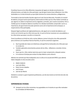 El profesor busca en los niños diferentes respuestas de lugares en donde encontramos los
afroamericanos y así todos los niños participan, aquí de igual manera hace reflexionar a los niños
diciéndoles no a la discriminación ya que todos tenemos los mismos derechos y obligaciones.

Terminada la clase de Estudios Sociales siguió con la de Ciencias Naturales. Procedió a la revisión
de deberes, de igual manera participamos observando las fallas que los niños habían cometido ya
que algunos no sabían la importancia de los vegetales y animales, para nuestro ecosistema. Pero a
medida que les revisaba los deberes el profesor les indicaba haciéndoles comprender cual es su
importancia, de igual manera buscaba opiniones acerca de la importancia de los bosques, la
mayoría de los niños participaba.

Después llegó la profesora de InglésJackelineLarco, ella siguió con la revisión de deberes y así
mismo con la lección que los niños tenía que dar, la cual era formar oraciones con unas palabras, y
los niños tenían que pasar a escribir en el pizarrón.

Como la profesora se limitó tan solo a revisar deberes y tomar la lección a los niños aproveché
para conversar con el profesor Patricio Pazmiño, el cual me comentó lo siguiente:

        Que le gustaba dar clases con dinámicas y de igual forma motivando a los niños para que
        no se aburran.
        También aplicando conocimientos previos de los niños, reflexionar y recordar el tema
        anterior.
        Hacer que los niños realicen ejercicios para la mejor comprensión y después evaluar.
        Si no alcanza el tiempo para evaluar les deja deberes como refuerzo

Además me comentó que lleva trabajando unos 11 años en la escuela del ISPED y que además
había trabajado en otras escuelas como:

        Abdón Calderón
        Juan León Mera
        Pedro Fermín Ceballos
        José Enrique
        José de San Martín

Dándome a conocer su gran trayectoria profesional, y así de esta manera se terminó otro día más
de práctica.



EXPERIENCIAS VIVIDAS
     Compartí con los niños momentos muy agradables en el instante en que ellos realizaban
      las actividades de Matemáticas.
 
