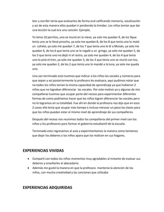 leer y escribir tenía que evaluarlos de forma oral calificando memoria, vocalización
    y así de esta manera ellos puedan ir perdiendo la timidez. Los niños tenían que dar
    una lección la cual era una canción: Ejemplo.

    Yo tenía 10 perritos, uno se murió en la nieve, ya solo me quedan 9, de los 9que
    tenía uno se lo llevó pinocho, ya solo me quedan 8, de los 8 que tenía uno lo mató
    un cohete, ya solo me quedan 7, de los 7 que tenía uno le di a Moisés, ya solo me
    quedan 6, de los 6 que tenía uno se lo regalé a un gringo, ya solo me quedan 5, de
    los 5 que tenía uno no dejó ni el rastro, ya solo me quedan 4, de los 4 que tenía
    uno lo pisó el tren, ya solo me quedan 3, de los 3 que tenía uno se murió con tos,
    ya solo me quedan 2, de los 2 que tenía uno lo mandé a la luna, ya solo me queda
    uno.

    Una vez terminado esto tuvimos que indicar a los niños las vocales y números para
    que sepan y así posteriormente la profesora les evaluara, aquí pudimos notar que
    no todos los niños tenían la misma capacidad de aprendizaje ya que hubieron 2
    niños que no lograban diferenciar las vocales. Por este motivo yo y algunas de mis
    compañeras tuvimos que ocupar parte del receso para experimentar diferentes
    formas de como podríamos hacer que los niños logren diferenciar las vocales pero
    no lo logramos en su totalidad. Fue ahí en donde la profesora nos dijo que en esos
    2 casos ella tenía que ocupar más tiempo e incluso retrasar un poco las clases para
    que los niños puedan estar al mismo nivel de aprendizaje de sus compañeros.

    Después del receso nos reunimos todos los compañeros del primer nivel con los
    niños y los profesores para formar el gobierno estudiantil de la escuela.

    Terminado esto regresamos al aula y experimentamos la manera como teníamos
    que dejar los deberes a los niños apara que los realicen en sus hogares.



EXPERIENCIAS VIVIDAS
    Compartí con todos los niños momentos muy agradables al instante de evaluar sus
    deberes y enseñarles el abecedario.
    Además me gustó la manera en que la profesora mantenía la atención de los
    niños, con mucha creatividad y las canciones que utilizaba



EXPERIENCIAS ADQUIRIDAS
 