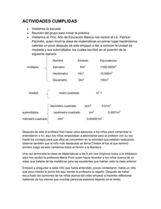 ACTIVIDADES CUMPLIDAS
       Visitamos la escuela
       Reunión del grupo para iniciar la práctica
       Visitamos el 7mo. Año de Educación Básica nos recibió el Lic. Patricio
       Pazmiño, quien inició la clase de matemáticas en primer lugar haciéndonos
       calentar un poco después de esto empezó a dar a conocer la unidad de
       mediada y sus submúltiplos, los cuales escribió en el pizarrón de la
       siguiente manera:

                       Nombre              Símbolo           Equivalencia

   múltiplos           kilómetro              Km2            1’000.000m2

                       Hectómetro          Hm2               10.000m2

                       Decámetro            Dm2              100m2



     Unidad                 metro cuadrado                 m2 1



                     decímetro cuadrado           dcm2        0.01m2

submúltiplos            centímetro cuadrado          cm2           0.0001m2

milímetro cuadrado         mm2                      0.000001m2



Después de esto el profesor hizo hacer unos ejercicios a los niños para comprobar si
entendieron o no, aquí los niños empezaban a alborotarse pero el profesor con su voz
fuerte los corregía para que ellos se concentren en la actividad que estaban realizando,
observé también que el niño más destacado se llama Cristian él fue el que terminó
primero luego de esto cantamos todos el Himno a la Bandera.

Una vez terminada la clase de Matemáticas a las 8 am nos dirigimos todos a la biblioteca
aquí nos recibió la profesora María Pozo quien hacía recordar a los niños acerca de un
video que trataba de las metáforas para ser excelentes que habían visto la clase anterior.

Empezó a preguntar a cada niño que había entendido, pocos contestaron, había un niño
que poco interés le ponía fue aquí donde la profesora lo regañó. Después de haber
escuchado las opiniones de los niños acerca del video empezó a hacerles reflexionar
hablando de los valores que muchas personas estamos dejando en el olvido.
 