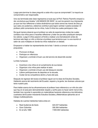 Luego para terminar la clase preguntó a cada niño a que se compromete?, la mayoría se
comprometió a ser responsable.

Una vez terminada esta clase regresamos al aula aquí el Prof. Patricio Pazmiño empezó a
dar una lectura que titulaba “LAS MANOS DE DIOS”, la cual me pareció muy interesante
ya que nos hizo reflexionar a todos diciéndonos que todos somos las manos de Dios ya
que cada uno podemos y debemos contribuir para lograr cambiar nuestra sociedad. El
profesor pidió comentarios de los niños, hubo 9 niños los cuales participaron más.

De igual manera observé que el profesor se valía de experiencias vividas las cuales
contaba a los niños para sí hacerles reflexionar y tratar de que ellos practiquen siempre
los valores. Luego 6 niños pasaron al frente a realizar una dramatización antes de
terminar esto llegó un niño a informar al profesor que teníamos que ir a una reunión al
salón de usos múltiples en donde los niños realizarían un debate.

Empezaron a hablar los representantes de la lista 1 dando a conocer a todos sus
propuestas:

       Promover el dibujo
       Participar en villancicos
       Organizar y controlar el buen uso del servicio de desarrollo escolar

La lista 2 propuso:

       Incentivar a los niños en el cumplimiento de sus tareas
       Organizar a los niños para realizar el aseo
       Organizar y controlar el buen uso del desayuno escolar.
       Liderar participaciones de deportes en la escuela.
       Cuidar de los compañeros dentro y fuera del aula.

Después de regresar del receso el profesor siguió con la clase de Estudios Sociales,
Hablando acerca del nacimiento del Ecuador, espacio y la gente, las diversas culturas que
tiene nuestro país.

Para hablar acerca de los afroamericanos el profesor hace referencia a un niño de color
que hay en el aula pero demostrándole respeto y cariño para no hacer sentir mal al niño,
también hizo recordar lo aprendido en matemáticas haciendo referencia a los kilómetros
cuadrados del Ecuador mezclando Estudios Sociales y Matemáticas aplicando así el
trabajo multidisciplinario.

Hablaba de cuantos habitantes había antes en:

       Real Audiencia de Quito                    424.037 habitantes
       Gran Colombia                              358.364 habitantes
       En el año 1880                             1’000.000 habitantes
 