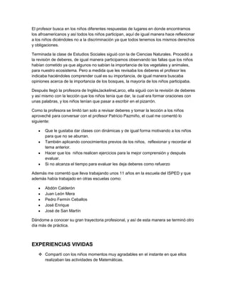 El profesor busca en los niños diferentes respuestas de lugares en donde encontramos
los afroamericanos y así todos los niños participan, aquí de igual manera hace reflexionar
a los niños diciéndoles no a la discriminación ya que todos tenemos los mismos derechos
y obligaciones.

Terminada la clase de Estudios Sociales siguió con la de Ciencias Naturales. Procedió a
la revisión de deberes, de igual manera participamos observando las fallas que los niños
habían cometido ya que algunos no sabían la importancia de los vegetales y animales,
para nuestro ecosistema. Pero a medida que les revisaba los deberes el profesor les
indicaba haciéndoles comprender cual es su importancia, de igual manera buscaba
opiniones acerca de la importancia de los bosques, la mayoría de los niños participaba.

Después llegó la profesora de InglésJackelineLarco, ella siguió con la revisión de deberes
y así mismo con la lección que los niños tenía que dar, la cual era formar oraciones con
unas palabras, y los niños tenían que pasar a escribir en el pizarrón.

Como la profesora se limitó tan solo a revisar deberes y tomar la lección a los niños
aproveché para conversar con el profesor Patricio Pazmiño, el cual me comentó lo
siguiente:

       Que le gustaba dar clases con dinámicas y de igual forma motivando a los niños
       para que no se aburran.
       También aplicando conocimientos previos de los niños, reflexionar y recordar el
       tema anterior.
       Hacer que los niños realicen ejercicios para la mejor comprensión y después
       evaluar.
       Si no alcanza el tiempo para evaluar les deja deberes como refuerzo

Además me comentó que lleva trabajando unos 11 años en la escuela del ISPED y que
además había trabajado en otras escuelas como:

       Abdón Calderón
       Juan León Mera
       Pedro Fermín Ceballos
       José Enrique
       José de San Martín

Dándome a conocer su gran trayectoria profesional, y así de esta manera se terminó otro
día más de práctica.



EXPERIENCIAS VIVIDAS
    Compartí con los niños momentos muy agradables en el instante en que ellos
     realizaban las actividades de Matemáticas.
 