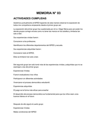 MEMORIA N° 03
ACTIVIDADES CUMPLIDAS
Asistimos puntualmente al ISPED logrando de esta manera observar la exposición de
todos mis compañeros empezando desde el primer grupo así:

La exposición del primer grupo fue cuestionada por el Lic. Edgar Mena para así poder los
demás grupos corregir errores como no tener las manos en los bolsillos y limitarse tan
solo a leer.

Sus experiencias vividas fueron :

Conocieron a los profesores.

Identificaron los diferentes departamentos del ISPED y escuela.

Sus experiencias adquiridas fueron :

Conocieron todo el ISPED.

Ellos se limitaron tan solo a leer.



Del segundo grupo tan solo tomé nota de las experiencias vividas y adquiridas que no se
esemejan a las del primer grupo:

Experiencias Vividas

Fueron evaluadores d los niños

Participaron en diferentes actividades

Vivenciaron el proceso democrático estudiantil.

Experiencias adquiridas

El juego es la forma más eficaz para enseñar

El desarrollo del proceso democrático es fundamental para que los niños sean unos
buenos líderes en el futuro



Después de ello siguió el cuarto grupo

Experiencias Vividas

Malas condiciones del ISPED
 