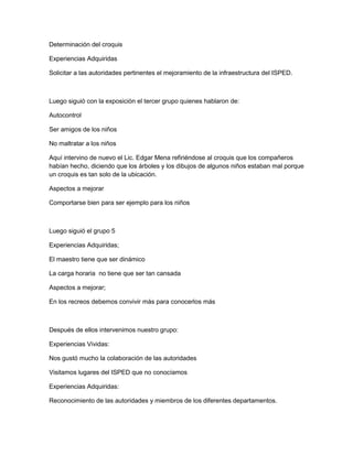 Determinación del croquis

Experiencias Adquiridas

Solicitar a las autoridades pertinentes el mejoramiento de la infraestructura del ISPED.



Luego siguió con la exposición el tercer grupo quienes hablaron de:

Autocontrol

Ser amigos de los niños

No maltratar a los niños

Aquí intervino de nuevo el Lic. Edgar Mena refiriéndose al croquis que los compañeros
habían hecho, diciendo que los árboles y los dibujos de algunos niños estaban mal porque
un croquis es tan solo de la ubicación.

Aspectos a mejorar

Comportarse bien para ser ejemplo para los niños



Luego siguió el grupo 5

Experiencias Adquiridas;

El maestro tiene que ser dinámico

La carga horaria no tiene que ser tan cansada

Aspectos a mejorar;

En los recreos debemos convivir más para conocerlos más



Después de ellos intervenimos nuestro grupo:

Experiencias Vividas:

Nos gustó mucho la colaboración de las autoridades

Visitamos lugares del ISPED que no conocíamos

Experiencias Adquiridas:

Reconocimiento de las autoridades y miembros de los diferentes departamentos.
 