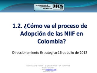 Teléfonos: (57-1) 6680276 – (57) 312 4475664 – (57) 3124476933
Bogotá – Colombia
E-mail: info@mcsla.com
www.mcsla.com
1.2. ¿Cómo va el proceso de
Adopción de las NIIF en
Colombia?
Direccionamiento Estratégico 16 de Julio de 2012
 