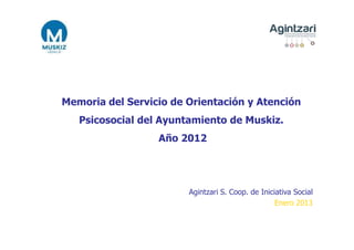 Memoria del Servicio de Orientación y Atención
   Psicosocial del Ayuntamiento de Muskiz.
                  Año 2012




                        Agintzari S. Coop. de Iniciativa Social
                                                   Enero 2013
 
