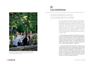 02 
Los comienzos 
MUJERES ROMPIENDO MOLDES: 
LAS FUNDADORAS DE SOLASTIAR 
Julita González, María Abel Espinosa, Iziar Etxeba-rria, 
María Gómez, Araceli Sánchez, Isabel Moral, 
María Ángeles Zubiaur y Amelia Sanchoyerto con-servan 
una memoria muy precisa de los primeros 
momentos de la asociación. En marzo de 1994 
y desde el seno del Centro de Cultura Popular, 
donde contaron con el apoyo de Judith, Mª Luisa y 
Adeli, formaron la asociación Solastiar. “Yo creo – 
subraya María Gómez- que gracias a esas mujeres 
estamos aquí”. 
Las socias fundadoras: Mari Gómez, Amelia Sanchoyerto, Julita 
González, Iciar Etxebarria, Isabel Moral, María Ángeles Zubiaur, 
Araceli Sánchez, Maribel Espinosa. 
En vez de quedar para tomar café, decidimos que era me-jor 
poner en práctica todo lo que habíamos aprendido en 
el Centro de Cultura Popular. Como no teníamos dinero, 
fuimos a Amurrio a hacer un curso en formación de aso-ciaciones 
para poder acceder a las subvenciones de las 
instituciones. Así que hicimos los estatutos y formamos la 
Junta. “Teníamos mucha ilusión”, recuerdan. 
La primera presidenta fue Mari Gómez. Cuenta que vino 
de un pequeño pueblo y que, cuando llegó a Llodio, le daba 
vergüenza entrar incluso al Centro de Cultura Popular. “Te-nía 
que ir siempre acompañada”, confi esa. Pero, en cual-quier 
caso, comenzó a salir. Aquella joven tímida se iba a 
convertir en la primera presidenta de Solastiar. Y actual-mente 
es la alcaldesa de su pueblo: Villanueva Soportilla, 
aunque no se ha desvinculado de Solastiar. 
20 • Memoria 1994-2014 • 21 
 
