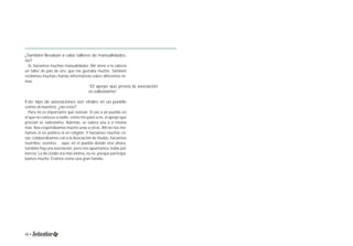 ¿También llevaban a cabo talleres de manualidades, 
no? 
Sí, hacíamos muchas manualidades. Me viene a la cabeza 
un taller de pan de oro, que me gustaba mucho. También 
recibimos muchas charlas informativas sobre diferentes te-mas. 
“El apoyo que presta la asociación 
es valiosísimo” 
Este tipo de asociaciones son vitales en un pueblo 
como el nuestro, ¿no cree? 
Para mí es importante que existan. Si vas a un pueblo en 
el que no conoces a nadie, como me pasó a mí, el apoyo que 
prestan es valiosísimo. Además, se valora una a sí misma 
más. Nos respetábamos mucho unas a otras. Allí no nos me-tíamos 
ni en política ni en religión. Y hacíamos muchas co-sas: 
colaborábamos con a la Asociación de Viudas, hacíamos 
teatrillos, eventos… aquí, en el pueblo donde vivo ahora, 
también hay una asociación, pero nos apuntamos todas por 
inercia. La de Llodio era más íntima, no sé, porque participá-bamos 
mucho. Éramos como una gran familia. 
36 • Memoria 1994-2014 • 37 
 