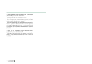 ¿Conserva algún recuerdo especial de todos estos 
años que lleva asociada a Solastiar? 
Las amistades que aún estos días conservo. 
¿Qué cree que esta asociación ha supuesto para las 
mujeres de un pueblo como Laudio? 
Ver cómo salíamos de casa para realizarnos como perso-nas 
en la igualdad y subir la autoestima, todo ello gracias a 
los trabajos en grupo que hacíamos, y a veces solo el hecho 
de conversar con otras mujeres, ayudaba a quitar miedos y 
prejuicios. 
¿Cuáles son los principales avances que han conse-guido 
las mujeres en estos años? 
Las mujeres de nuestra edad, más igualdad y libertad. Po-demos 
ir a una cafetería a tomar un café sin ser el centro de 
las críticas. 
40 • Memoria 1994-2014 • 41 
 