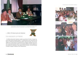 Conchi Matute, María Jesús Aretxederra, Jor Karla Menoyo y Mari Gómez, 
presidiendo la mesa del 10º Aniversario. Foto de Mari Carmen Ibáñez. 
>> 2004, 10º Aniversario de Solastiar. 
Una asociación con historia 
En 2004 la Asociación Solastiar cumplió sus primeros 10 años. En aquel mo-mento 
Mari Gómez presidía Solastiar. La celebración de este aniversario tuvo 
lugar en el Museo de Gastronomía de Laudio el día 26 de mayo. Entre las acti-vidades 
de ese día destacó la exposición de los trabajos realizados hasta la fe-cha, 
y una representación teatral. Las asociadas pudieron reunirse además en 
una comida de celebración. El por aquel entonces alcalde, Jon Karla Menoyo, 
no dudó en apoyar a Solastiar en las celebraciones. 
10º Aniversario. Fotos de Mari Fernández. 
42 • Memoria 1994-2014 • 43 
 