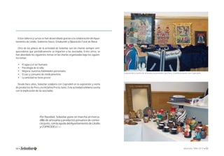 Estos talleres y cursos se han desarrollado gracias a la colaboración del Ayun-tamiento 
de Llodio, Gobierno Vasco, Emakunde y Diputación Foral de Álava. 
Otro de los pilares de la actividad de Solastiar son las charlas siempre enri-quecedoras 
que periódicamente se imparten a las asociadas. Entre otros, se 
han abordado los siguientes temas en las charlas organizadas bajo los siguien-tes 
• El agua y el ser humano 
• Psicología de la vida 
• Mejorar nuestras habilidades personales 
• El uso y consumo de medicamentos 
• La amistad no tiene precio 
Desde hace años, Solastiar colabora con Coprodeli en la exposición y venta 
de productos de Perú y la iniciativa Precio Justo. Esta actividad solidaria cuenta 
con la implicación de las asociadas. 
Por Navidad, Solastiar pone en marcha un merca-dillo 
de artesanía y productos peruanos de comer-cio 
justo, con la ayuda del Ayuntamiento de Llodio 
y COPRODELI.>> 
Exposición y venta de artículos artesanales del Perú. Comercio justo con Coprodeli. 
lemas: 
56 • Memoria 1994-2014 • 57 
 