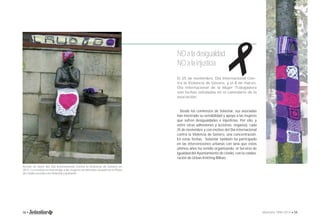  
NO a la desigualdad 
NO a la injusticia 
El 25 de noviembre, Día Internacional Con-tra 
la Violencia de Género, y el 8 de marzo, 
Día Internacional de la Mujer Trabajadora 
son fechas señaladas en el calendario de la 
asociación. 
Desde los comienzos de Solastiar, sus asociadas 
han mostrado su sensibilidad y apoyo a las mujeres 
que sufren desigualdades e injusticias. Por ello, y 
entre otras adhesiones y acciones, organiza, cada 
25 de noviembre y con motivo del Día Internacional 
contra la Violencia de Género, una concentración. 
En estas fechas, Solastiar también ha participado 
en las intervenciones urbanas con lana que estos 
últimos años ha venido organizando el Servicio de 
Igualdad del Ayuntamiento de Llodio, con la colabo-ración 
de Urban Knitting Bilbao. 
Acción en favor del Día Internacional Contra la Violencia de Género en 
2012. La estatua en homenaje a las mujeres arrantzales situada en la Plaza 
de Llodio vestida con delantal y pañuelo. 
58 • Memoria 1994-2014 • 59 
 