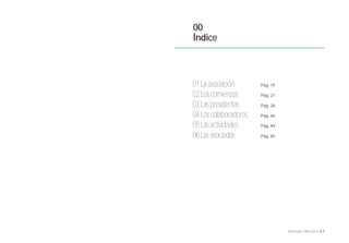 00 
Índice 
01 La asociación 
02 Los comienzos 
03 Las presidentas 
04 Los colaboradores 
05 Las actividades 
06 Las asociadas 
Pág. 19 
Pág. 21 
Pág. 26 
Pág. 46 
Pág. 49 
Pág. 85 
6 • Memoria 1994-2014 • 7 
 