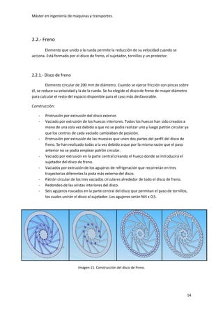 Máster en ingeniería de máquinas y transportes.
14
2.2.- Freno
Elemento que unido a la rueda permite la reducción de su velocidad cuando se
acciona. Está formado por el disco de freno, el sujetador, tornillos y un protector.
2.2.1.- Disco de freno
Elemento circular de 200 mm de diámetro. Cuando se ejerce fricción con pinzas sobre
él, se reduce su velocidad y la de la rueda. Se ha elegido el disco de freno de mayor diámetro
para calcular el resto del espacio disponible para el caso más desfavorable.
Construcción:
- Protrusión por extrusión del disco exterior.
- Vaciado por extrusión de los huecos interiores. Todos los huecos han sido creados a
mano de una sola vez debido a que no se podía realizar uno y luego patrón circular ya
que los centros de cada vaciado cambiaban de posición.
- Protrusión por extrusión de las muescas que unen dos partes del perfil del disco de
freno. Se han realizado todas a la vez debido a que por la misma razón que el paso
anterior no se podía emplear patrón circular.
- Vaciado por extrusión en la parte central creando el hueco donde se introducirá el
sujetador del disco de freno.
- Vaciados por extrusión de los agujeros de refrigeración que recorrerán en tres
trayectorias diferentes la pista más externa del disco.
- Patrón circular de los tres vaciados circulares alrededor de todo el disco de freno.
- Redondeo de las aristas interiores del disco.
- Seis agujeros roscados en la parte central del disco que permitan el paso de tornillos,
los cuales unirán el disco al sujetador. Los agujeros serán M4 x 0,5.
Imagen 15. Construcción del disco de freno.
 