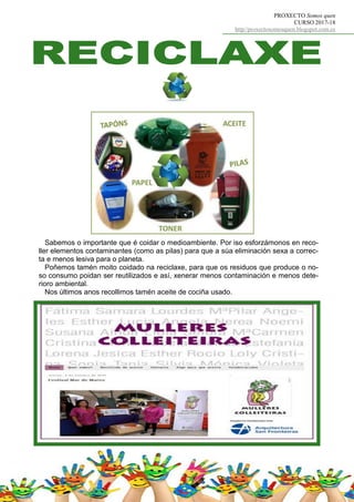 PROXECTO Somos quen
CURSO 2017-18
http//proxectosomosquen.blogspot.com.es
Sabemos o importante que é coidar o medioambiente. Por iso esforzámonos en reco-
ller elementos contaminantes (como as pilas) para que a súa eliminación sexa a correc-
ta e menos lesiva para o planeta.
Poñemos tamén moito coidado na reciclaxe, para que os residuos que produce o no-
so consumo poidan ser reutilizados e así, xenerar menos contaminación e menos dete-
rioro ambiental.
Nos últimos anos recollimos tamén aceite de cociña usado.
 