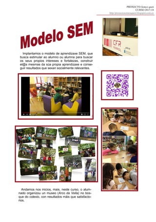 PROXECTO Somos quen
CURSO 2017-18
http//proxectosomosquen.blogspot.com.es
Implantamos o modelo de aprendizaxe SEM, que
busca estimular ao alumno ou alumna para buscar
os seus propios intereses e fortalezas, construir
el@s mesmas da súa propia aprendizaxe e conse-
guir resultados que sexan socialmente relevantes.
Andamos nos inicios, mais, neste curso, o alum-
nado organizou un museo (Arco da Vella) no bos-
que do colexio, con resultados máis que satisfacto-
rios.
 