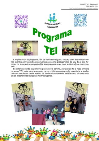 PROXECTO Somos quen
CURSO 2017-18
http//proxectosomosquen.blogspot.com.es
A implantación do programa TEI, de titoría entre iguais, supuxo facer aos nenos e ne-
nas axentes activos da boa convivencia no centro, protagonistas do seu día a día, for-
neceu os lazos entre compañeir@s, aprendeunos a ser máis autónom@s e responsa-
bles...
So estamos dando os primeiros pasos neste camiño, porque iste foi o noso primeiro
curso no TEI, mais esperamos que, cando contemos cunha certa traxectoria, a avalia-
ción dos resultados deste modelo de titoría sexa altamente satisfactoria, tal como ava-
lan as experiencias realizadas noutros lugares.
 