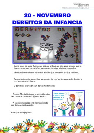 PROXECTO Somos quen
CURSO 2017-18
http//proxectosomosquen.blogspot.com.es
Como todos os anos, fixemos un acto na entrada do cole para lembrar que to-
das as nenas e os nenos teñen os mesmos dereitos, e hai que respetalos.
Este curso centrámonos no dereito a dicir o que pensamos e o que sentimos.
Desgraciadamente son moitas as persoas ás que se lles nega este dereito, e
non so durante a infancia.
O dereito de expresión é un dereito fundamental.
Esta foi a nosa pegatina.
Como o PDI da biblioteca ía sobre @s artis-
tas, construimos entre tod@s un mosaico.
A expresión artística está moi relacionada
coa defensa deste dereito.
 