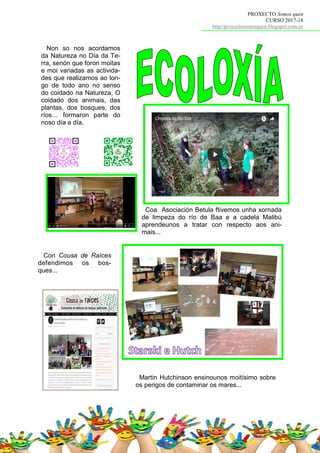 PROXECTO Somos quen
CURSO 2017-18
http//proxectosomosquen.blogspot.com.es
Non so nos acordamos
da Natureza no Día da Te-
rra, senón que foron moitas
e moi variadas as activida-
des que realizamos ao lon-
go de todo ano no senso
do coidado na Natureza, O
coidado dos animais, das
plantas, dos bosques, dos
ríos… formaron parte do
noso día a día.
Coa Asociación Betula ftivemos unha xornada
de limpeza do río de Baa e a cadela Malibú
aprendeunos a tratar con respecto aos ani-
mais...
Martin Hutchinson ensinounos moitísimo sobre
os perigos de contaminar os mares...
Con Cousa de Raíces
defendimos os bos-
ques...
 
