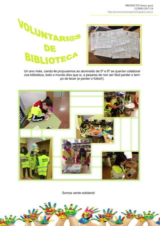 PROXECTO Somos quen
CURSO 2017-18
http//proxectosomosquen.blogspot.com.es
Somos xente solidaria!
Un ano máis, cando lle propuxemos ao alumnado de 5º e 6º se querían colaborar
coa biblioteca, todo o mundo dixo que si, a pesares de non ser fácil perder o tem-
po de lecer (e perder o fútbol!).
 