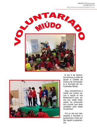 PROXECTO Somos quen
CURSO 2017-18
http//proxectosomosquen.blogspot.com.es
O día 5 de decem-
bro tivemos a sorte de
acudir á Cidade da
Cultura de Composte-
la a Xornada do Vo-
luntariado Miúdo.
Aquí compartimos a
mañá con outros ne-
nos e nenas (e cos
Bolechas!!!!) que, co-
ma nos, están impli-
cados na contrución
dun mundo que sexa
acolledor para todas
as persoas.
Foi un día moi inte-
resante e divertido e
gustaríanos moito po-
der repetir a experien-
cia.
 