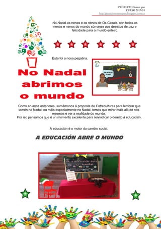 PROXECTO Somos que
CURSO 2017-18
http//proxectosomosquen.blogspot.com.es
No Nadal as nenas e os nenos de Os Casais, con todas as
nenas e nenos do mundo súmanse aos desexos de paz e
felicidade para o mundo enteiro.
Como en anos anteriores, sumámonos á proposta de Entreculturas para lembrar que
tamén no Nadal, ou máis especialmente no Nadal, temos que mirar máis aló de nós
mesmos e ver a realidade do mundo.
Por iso pensamos que é un momento excelente para reivindicar o dereito á educación.
A educación é o motor do cambio social.
A EDUCACIÓN ABRE O MUNDO
Esta foi a nosa pegatina.
 