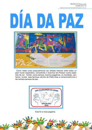 PROXECTO Somos quen
CURSO 2017-18
http//proxectosomosquen.blogspot.com.es
Esta foi a nosa pegatina.
Como neste curso propuxémonos ser artistas fixemos entre todos un
gran mural cooperativo, convertindo o Guernica de Picasso nunha explo-
sión de cor. Tamén, coma sempre, tivemos pegatinas, un manifesto, can-
tamos xuntos esta fermosa canción de Pablo Díaz e comprometímnos a
ser sempre persoas de paz..
 