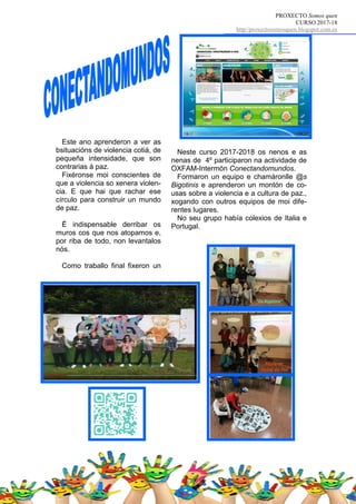 PROXECTO Somos quen
CURSO 2017-18
http//proxectosomosquen.blogspot.com.es
Neste curso 2017-2018 os nenos e as
nenas de 4º participaron na actividade de
OXFAM-Intermón Conectandomundos.
Formaron un equipo e chamáronlle @s
Bigotinis e aprenderon un montón de co-
usas sobre a violencia e a cultura de paz.,
xogando con outros equipos de moi dife-
rentes lugares.
No seu grupo había colexios de Italia e
Portugal.
Este ano aprenderon a ver as
bsituacións de violencia cotiá, de
pequeña intensidade, que son
contrarias á paz.
Fixéronse moi conscientes de
que a violencia so xenera violen-
cia. E que hai que rachar ese
círculo para construir un mundo
de paz.
É indispensable derribar os
muros cos que nos atopamos e,
por riba de todo, non levantalos
nós.
Como traballo final fixeron un
 