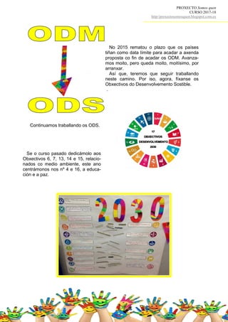PROXECTO Somos quen
CURSO 2017-18
http//proxectosomosquen.blogspot.com.es
No 2015 rematou o plazo que os países
tiñan como data límite para acadar a axenda
proposta co fin de acadar os ODM. Avanza-
mos moito, pero queda moito, moitísimo, por
arranxar.
Así que, teremos que seguir traballando
neste camino. Por iso, agora, fíxanse os
Obxectivos do Desenvolvemento Sostible.
.
Continuamos traballando os ODS.
Se o curso pasado dedicámolo aos
Obxectivos 6, 7, 13, 14 e 15, relacio-
nados co medio ambiente, este ano
centrámonos nos nº 4 e 16, a educa-
ción e a paz.
 