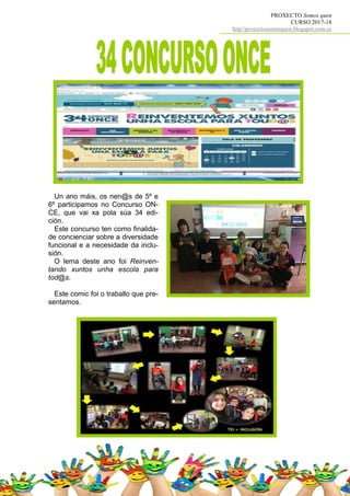 PROXECTO Somos quen
CURSO 2017-18
http//proxectosomosquen.blogspot.com.es
Un ano máis, os nen@s de 5º e
6º participamos no Concurso ON-
CE, que vai xa pola súa 34 edi-
ción.
Este concurso ten como finalida-
de concienciar sobre a diversidade
funcional e a necesidade da inclu-
sión.
O lema deste ano foi Reinven-
tando xuntos unha escola para
tod@s.
Este comic foi o traballo que pre-
sentamos.
 
