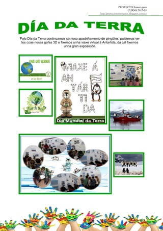PROXECTO Somos quen
CURSO 2017-18
http//proxectosomosquen.blogspot.com.es
Polo Día da Terra continuamos co noso apadriñamento de pingüíns, puidemos ve-
los coas nosas gafas 3D e fixemos unha viaxe virtual á Antartida, da cal fixemos
unha gran exposición.
 